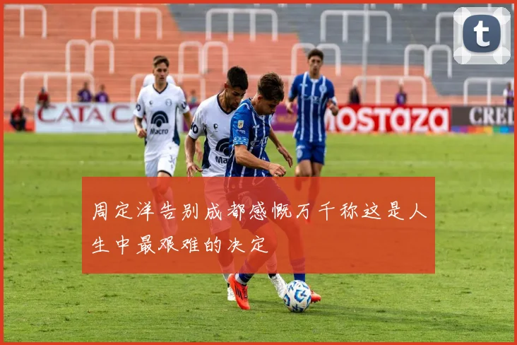 周定洋告别成都感慨万千称这是人生中最艰难的决定
