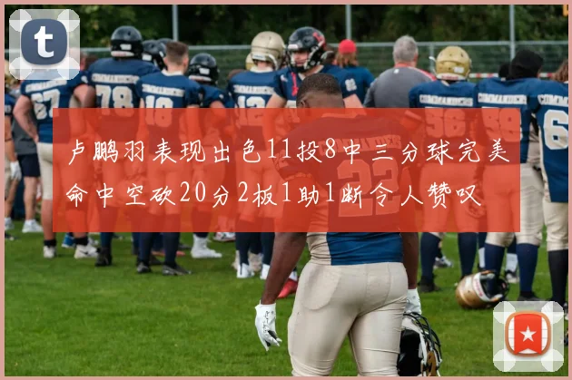 卢鹏羽表现出色11投8中三分球完美命中空砍20分2板1助1断令人赞叹