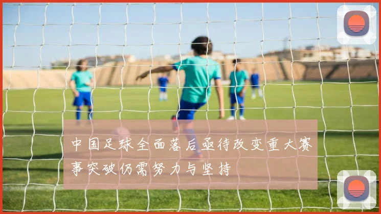 中国足球全面落后亟待改变重大赛事突破仍需努力与坚持