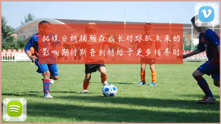 拓媒分析杨瀚森成长对球队未来的影响期待斯普利特给予更多培养时间