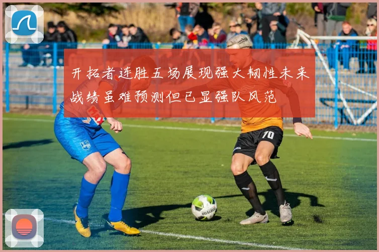 开拓者连胜五场展现强大韧性未来战绩虽难预测但已显强队风范