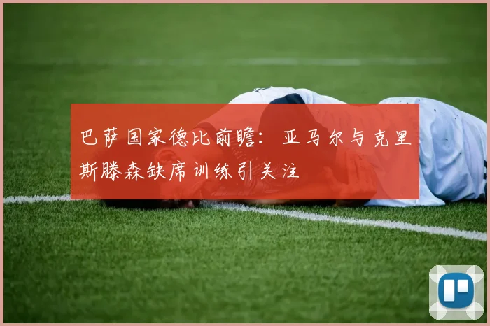 巴萨国家德比前瞻：亚马尔与克里斯滕森缺席训练引关注