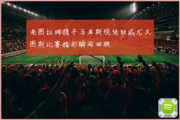 老图拉姆携子马库斯现场助威尤文图斯比赛精彩瞬间回顾