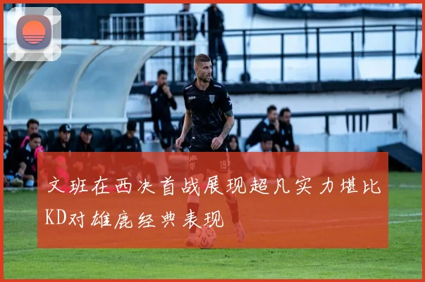 文班在西决首战展现超凡实力堪比KD对雄鹿经典表现