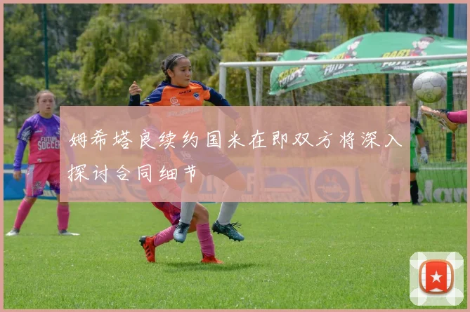 姆希塔良续约国米在即双方将深入探讨合同细节