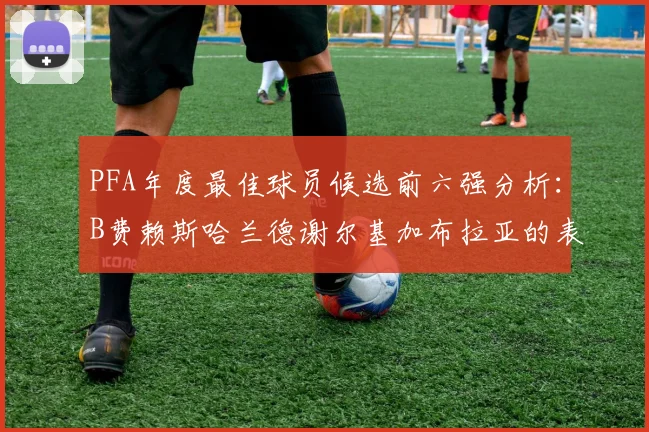 PFA年度最佳球员候选前六强分析：B费赖斯哈兰德谢尔基加布拉亚的表现对比