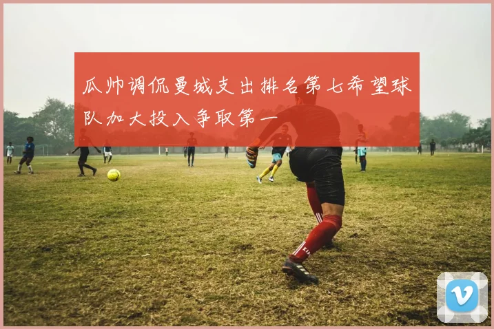 瓜帅调侃曼城支出排名第七希望球队加大投入争取第一