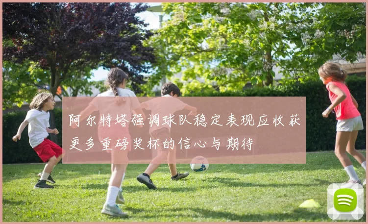 阿尔特塔强调球队稳定表现应收获更多重磅奖杯的信心与期待