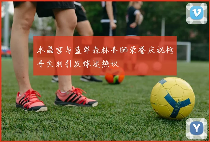 水晶宫与蓝军森林齐晒荣誉庆祝枪手失利引发球迷热议