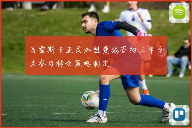 马雷斯卡正式加盟曼城签约三年全力参与转会策略制定