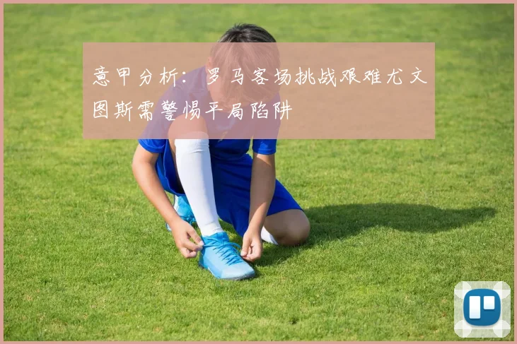 意甲分析：罗马客场挑战艰难尤文图斯需警惕平局陷阱