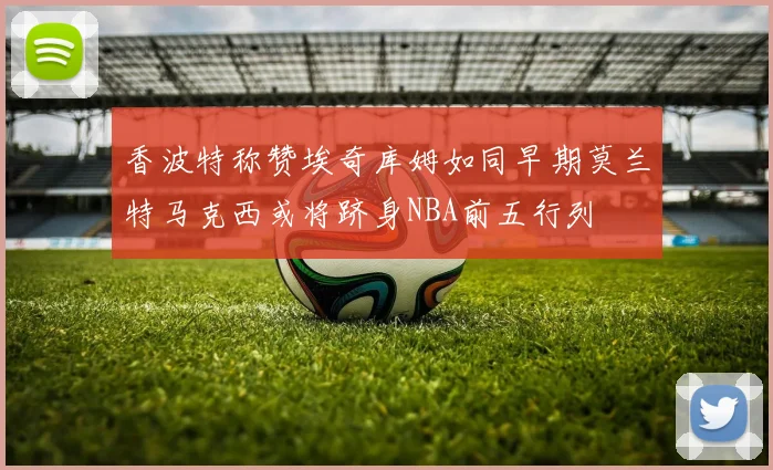 香波特称赞埃奇库姆如同早期莫兰特马克西或将跻身NBA前五行列