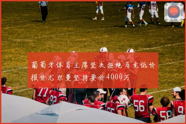 葡萄牙体育主席坚决拒绝马竞低价报价尤尔曼坚持要价4000万