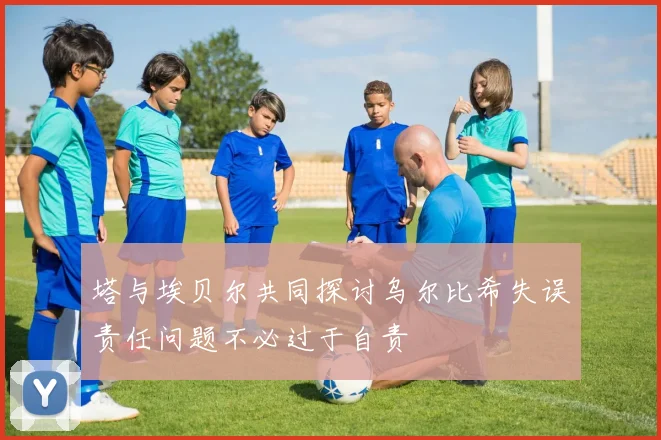 塔与埃贝尔共同探讨乌尔比希失误责任问题不必过于自责