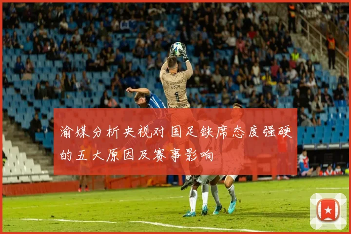 渝媒分析央视对国足缺席态度强硬的五大原因及赛事影响
