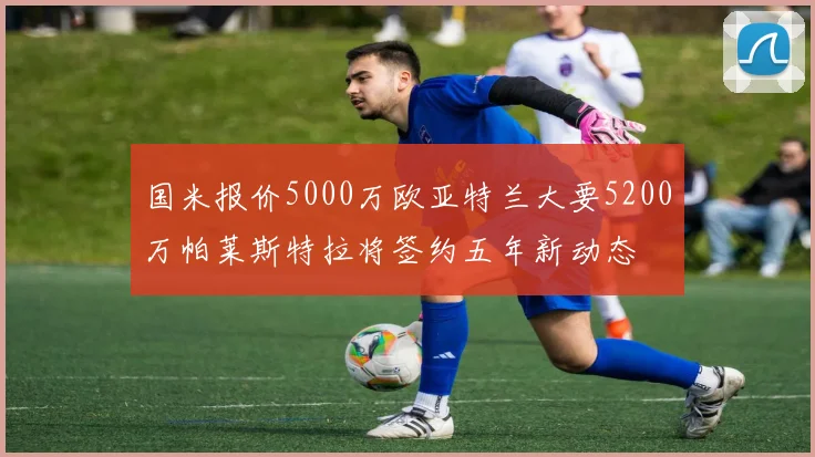 国米报价5000万欧亚特兰大要5200万帕莱斯特拉将签约五年新动态