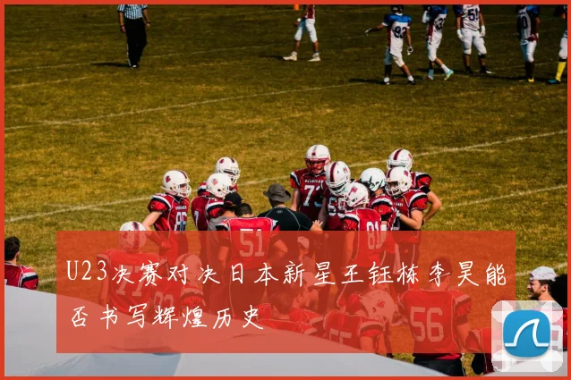 U23决赛对决日本新星王钰栋李昊能否书写辉煌历史